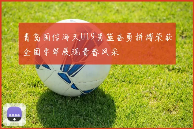 青岛国信海天U19男篮奋勇拼搏荣获全国季军展现青春风采