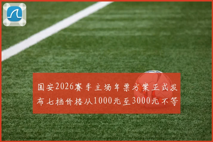 国安2026赛季主场年票方案正式发布七档价格从1000元至3000元不等