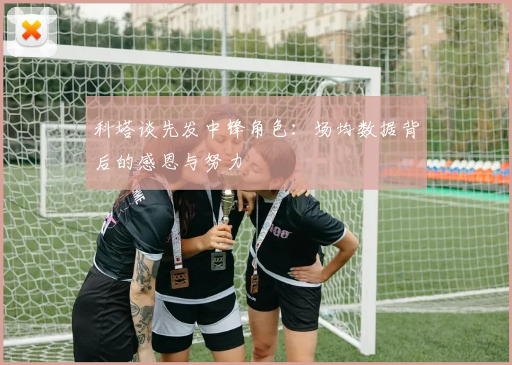 科塔谈先发中锋角色：场均数据背后的感恩与努力