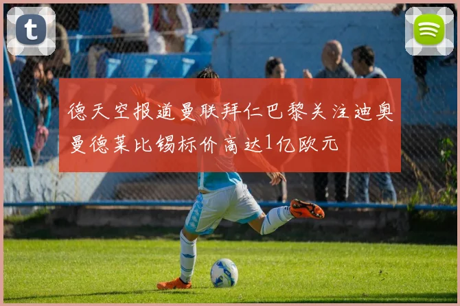 德天空报道曼联拜仁巴黎关注迪奥曼德莱比锡标价高达1亿欧元