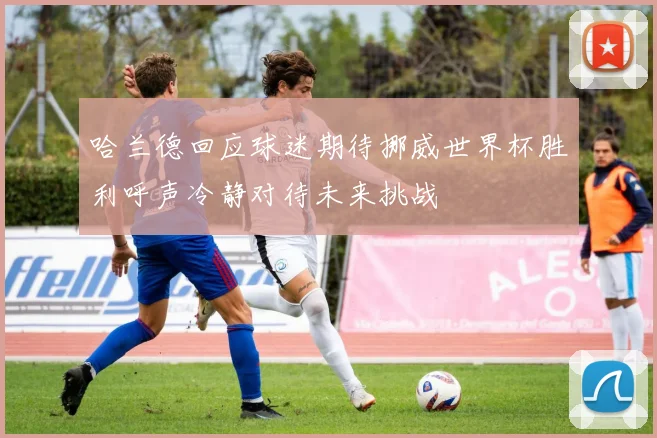 哈兰德回应球迷期待挪威世界杯胜利呼声冷静对待未来挑战
