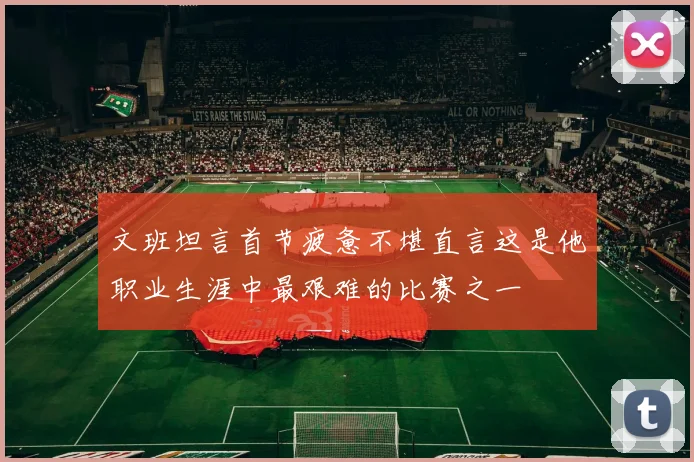 文班坦言首节疲惫不堪直言这是他职业生涯中最艰难的比赛之一