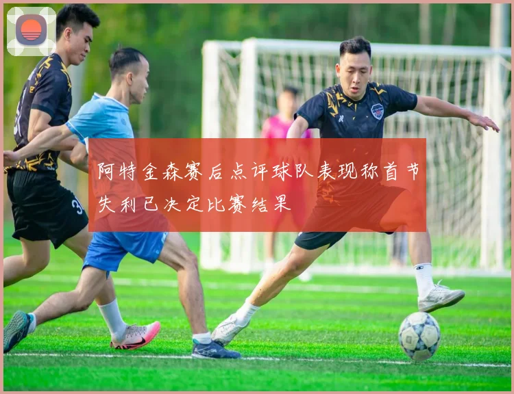 阿特金森赛后点评球队表现称首节失利已决定比赛结果