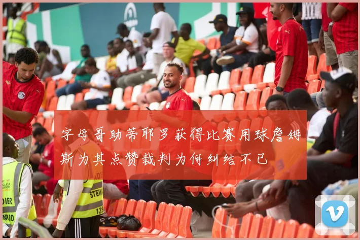 字母哥助蒂耶罗获得比赛用球詹姆斯为其点赞裁判为何纠结不已