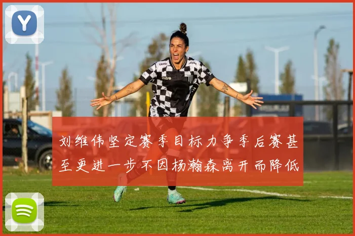 刘维伟坚定赛季目标力争季后赛甚至更进一步不因杨瀚森离开而降低标准