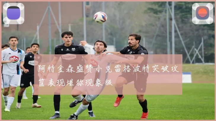 阿特金森盛赞小克雷格波特突破攻筐表现堪称现象级
