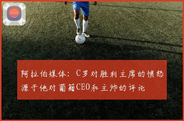 阿拉伯媒体：C罗对胜利主席的愤怒源于他对葡籍CEO和主帅的评论