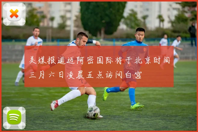 美媒报道迈阿密国际将于北京时间三月六日凌晨五点访问白宫