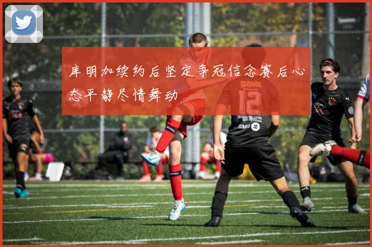 库明加续约后坚定争冠信念赛后心态平静尽情舞动