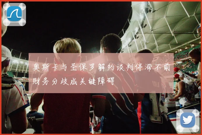 奥斯卡与圣保罗解约谈判停滞不前财务分歧成关键障碍