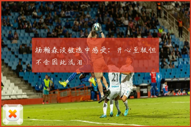 杨瀚森谈被选中感受：开心至极但不会因此流泪