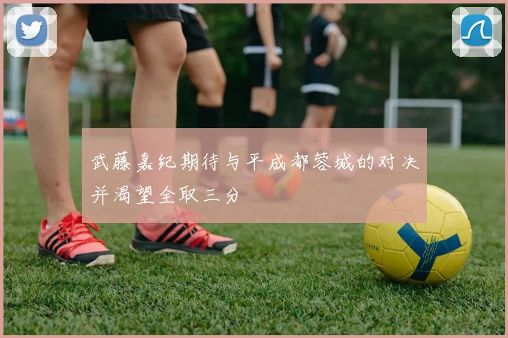 武藤嘉纪期待与平成都蓉城的对决并渴望全取三分