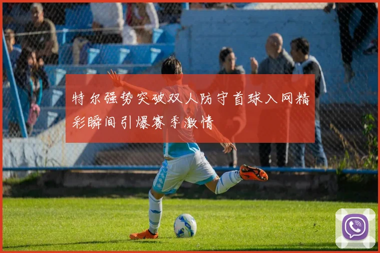 特尔强势突破双人防守首球入网精彩瞬间引爆赛季激情